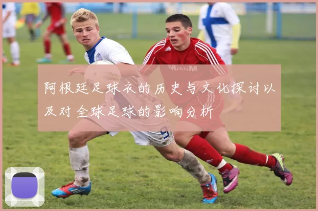 阿根廷足球衣的历史与文化探讨以及对全球足球的影响分析