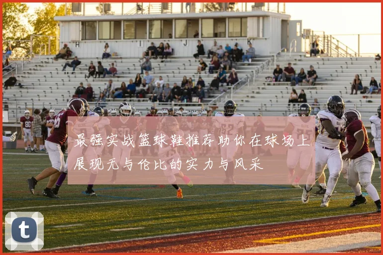 最强实战篮球鞋推荐助你在球场上展现无与伦比的实力与风采