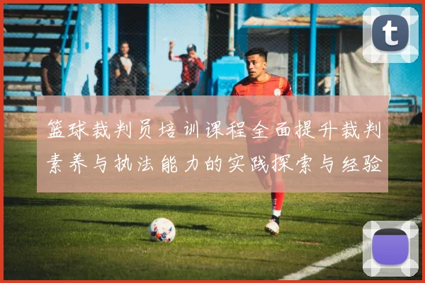 篮球裁判员培训课程全面提升裁判素养与执法能力的实践探索与经验分享